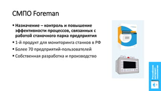 СМПО Foreman
 Назначение – контроль и повышение
эффективности процессов, связанных с
работой станочного парка предприятия
 1-й продукт для мониторинга станков в РФ
 Более 70 предприятий-пользователей
 Собственная разработка и производство
 