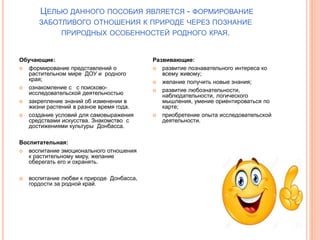 ЦЕЛЬЮ ДАННОГО ПОСОБИЯ ЯВЛЯЕТСЯ - ФОРМИРОВАНИЕ
ЗАБОТЛИВОГО ОТНОШЕНИЯ К ПРИРОДЕ ЧЕРЕЗ ПОЗНАНИЕ
ПРИРОДНЫХ ОСОБЕННОСТЕЙ РОДНОГО КРАЯ.
Обучающие:
 формирование представлений о
растительном мире ДОУ и родного
края;
 ознакомление с с поисково-
исследовательской деятельностью
 закрепление знаний об изменении в
жизни растений в разное время года.
 создание условий для самовыражения
средствами искусства. Знакомство с
достижениями культуры Донбасса.
Воспитательная:
 воспитание эмоционального отношения
к растительному миру, желание
оберегать его и охранять.
 воспитание любви к природе Донбасса,
гордости за родной край.
Развивающие:
 развитие познавательного интереса ко
всему живому;
 желание получить новые знания;
 развитие любознательности,
наблюдательности, логического
мышления, умение ориентироваться по
карте;
 приобретение опыта исследовательской
деятельности.
 