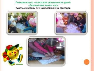 ПОЗНАВАТЕЛЬНО - ПОИСКОВАЯ ДЕЯТЕЛЬНОСТЬ ДЕТЕЙ
«ЗЕЛЕНЫЙ МИР ВОКРУГ НАС»
РАБОТА С КАРТАМИ ПРИ НАБЛЮДЕНИЯХ ЗА ПРИРОДОЙ
 