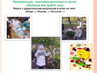 ПОЗНАВАТЕЛЬНО - ПОИСКОВАЯ ДЕЯТЕЛЬНОСТЬ ДЕТЕЙ
«ЗЕЛЕНЫЙ МИР ВОКРУГ НАС»
РАБОТА С ДИДАКТИЧЕСКИМ МАТЕРИАЛОМ В ИГРАХ ПО ТИПУ:
«НАЙДИ…» «ПОКАЖИ…» «РАССКАЖИ…»
 