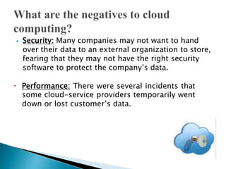 ⦁ Security: Many companies may not want to hand
over their data to an external organization to store,
fearing that they may not have the right security
software to protect the company’s data.
🞄 Performance: There were several incidents that
some cloud-service providers temporarily went
down or lost customer’s data.
 