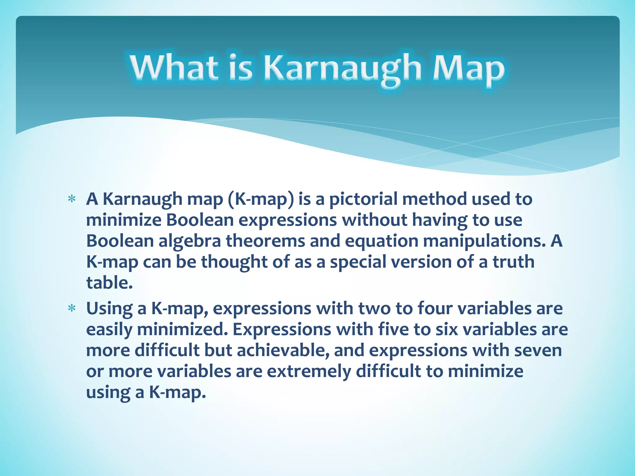  A Karnaugh map (K-map) is a pictorial method used to
minimize Boolean expressions without having to use
Boolean algebra theorems and equation manipulations. A
K-map can be thought of as a special version of a truth
table.
 Using a K-map, expressions with two to four variables are
easily minimized. Expressions with five to six variables are
more difficult but achievable, and expressions with seven
or more variables are extremely difficult to minimize
using a K-map.
 