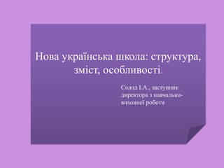 Нова українська школа: структура,
зміст, особливості.
Солод І.А., заступник
директора з навчально-
виховної роботи
 