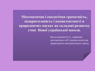 Математична і екологічна грамотність,
підприємливість і компетентності в
природничих науках як складові розвитку
учня Нової української школи.
Богословська О.А., керівник
методичного об’єднання вчителів
природничо-математичного циклу
 