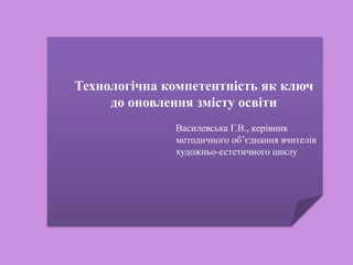 Технологічна компетентність як ключ
до оновлення змісту освіти
Василевська Г.В., керівник
методичного об’єднання вчителів
художньо-естетичного циклу
 