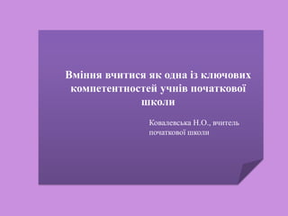 Вміння вчитися як одна із ключових
компетентностей учнів початкової
школи
Ковалевська Н.О., вчитель
початкової школи
 