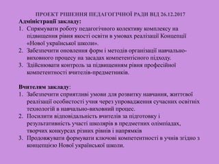 ПРОЕКТ РІШЕННЯ ПЕДАГОГІЧНОЇ РАДИ ВІД 26.12.2017
Адміністрації закладу:
1. Спрямувати роботу педагогічного колективу комплексу на
підвищення рівня якості освіти в умовах реалізації Концепції
«Нової української школи».
2. Забезпечити оновлення форм і методів організації навчально-
виховного процесу на засадах компетентісного підходу.
3. Здійснювати контроль за підвищенням рівня професійної
компетентності вчителів-предметників.
Вчителям закладу:
1. Забезпечити сприятливі умови для розвитку навчання, життєвої
реалізації особистості учня через упровадження сучасних освітніх
технологій в навчально-виховний процес.
2. Посилити відповідальність вчителів за підготовку і
результативність участі школярів в предметних олімпіадах,
творчих конкурсах різних рівнів і напрямків
3. Продовжувати формувати ключові компетентності в учнів згідно з
концепцією Нової української школи.
 