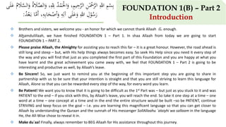  Brothers and sisters, we welcome you - an honor for which we cannot thank Allaah ‫ﷻ‬ enough.
 Alhamdulillaah, we have finished FOUNDATION 1 – Part 1. In shaa Allaah from today we are going to start
FOUNDATION 1 – PART 2.
 Please praise Allaah, the Almighty for assisting you to reach this far – it is a great honour. However, the road ahead is
still long and steep – but, with His help things always becomes easy. So seek His Help since you need it every step of
the way and you will find that just as you completed the first part of this Foundation and you are happy at what you
have learnt and the great achievement you came away with, we feel that FOUNDATION 1 – Part 2 is going to be
interesting and productive as well, by Allaah’s leave.
 Be Sincere! So, we just want to remind you at the beginning of this important step you are going to share in
partnership with us to be sure that your intention is straight and that you are still striving to learn this language for
Allaah, Alone so that you can be rewarded every step of the way, for every word you learn.
 Be Patient! We want you to know that it is going to be difficult as the 1st Part was – but just as you stuck to it and was
PATIENT to the end – if you stick with this, by Allaah’s leave, you will reach the end. So take it one step at a time – one
word at a time – one concept at a time and in the end the entire structure would be built –so be PATIENT, continue
STRIVING and keep focus on the goal – i.e. you are learning this magnificent language so that you can get closer to
Allaah by understanding the Quraan and the sunnah of His messenger SollAllaahu `alaiyhi wa sallaam in the language
He, the All-Wise chose to reveal it in.
 Make du`aa! Finally, always remember to BEG Allaah for His assistance throughout this journey.
FOUNDATION 1(B) – Part 2
Introduction
َْ‫ال‬َ‫و‬ ،ِ‫م‬‫ي‬ِ‫ح‬َّ‫الر‬ ِ‫ن‬ٰ‫ـ‬َْ‫ْح‬َّ‫الر‬ ِ‫هللا‬ ِ‫م‬ْ‫س‬ِ‫ب‬َّ‫الس‬َ‫و‬ ُ‫ة‬ َ‫َل‬َّ‫الص‬َ‫و‬ ،ِ
‫ه‬
ِ‫لِل‬ ُ‫د‬ْ‫م‬‫ى‬َ‫ل‬َ‫ع‬ ُ‫م‬ َ‫َل‬
‫ى‬َ‫ل‬َ‫ع‬َ‫و‬ ِ‫هللا‬ ِ‫ل‬ْ‫و‬ُ‫س‬َ‫ر‬ِ‫ه‬ِ‫آل‬،ِ‫ه‬ِ‫ب‬‫ا‬َ‫ح‬ْ‫أص‬َ‫و‬ُ‫د‬ْ‫ع‬َ‫ـ‬‫ب‬ ‫ا‬َّ‫َم‬‫أ‬:
 