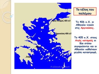 Το τέλος του
πολέμου
Το 406 π.Χ. οι
Αθηναίοι νικούν
στις Αργινούσες.
Το 405 π.Χ. στους
Αιγός ποταμούς οι
δύο στόλοι
συγκρούονται και οι
Αθηναίοι παθαίνουν
μεγάλη καταστροφή.
 