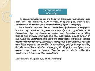 Οι στόλοι της Αθήνας και της Σπάρτης βρίσκονταν ο ένας απέναντι
στον άλλο στα στενά του Ελλησπόντου. Ο αρχηγός του στόλου των
Σπαρτιατών Λύσανδρος δε φαινόταν πρόθυμος να δώσει μάχη.
Οι Αθηναίοι νόμισαν ότι οι Σπαρτιάτες φοβούνταν. Κατέβηκαν
λοιπόν στη στεριά και άρχισαν να αγορά-ζουν ό,τι χρειάζονταν. Ο
Λύσανδρος, έχοντας έτοιμο το στόλο του, βρισκόταν στην άλλη
πλευρά των στενών, απέναντι από τους Αθηναίους. Έδωσε εντολή σ’
ένα πλοίο του να πλεύσει στο μέσο της απόστασης. Απ’ εκεί οι ναύτες
παρακολουθούσαν τους Αθηναίους. Μόλις τους είδαν να έχουν κατέβει
στην ξηρά ύψωσαν μια ασπίδα. Ο Λύσανδρος, μόλις είδε την ασπίδα,
διέταξε το στόλο να πλεύσει ολοταχώς. Οι Αθηναίοι που βρίσκονταν
ακόμη στην ξηρά τα έχασαν. Έτρεξαν για τα πλοία, αλλά δεν
πρόφτασαν. Πιάστηκαν όλοι αιχμάλωτοι.
Ξενοφώντας, Ελληνικά 1, 2, 27-28 (διασκευή)
Το τέχνασμα του
Λύσανδρου
 