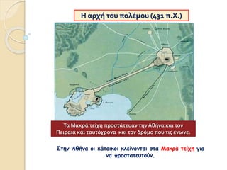 Η αρχή του πολέμου (431 π.Χ.)
Στην Αθήνα οι κάτοικοι κλείνονται στα Μακρά τείχη για
να προστατευτούν.
Τα Μακρά τείχη προστάτευαν την Αθήνα και τον
Πειραιά και ταυτόχρονα και τον δρόμο που τις ένωνε.
 