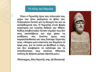 Όταν ο Περικλής ήταν στα τελευταία του,
γύρω του ήταν μαζεμένοι οι φίλοι του.
Συζητούσαν λοιπόν για τη δύναμή του και τα
κατορθώματά του. Ο Περικλής εννιά φορές
στρατηγός και νικητής δόξασε την Αθήνα.
Καθώς κουβέντιαζαν λοιπόν νόμιζαν πως δεν
τους καταλάβαινε και είχε χάσει τις
αισθήσεις του. Εκείνος όμως τους
παρακολουθούσε και τους διέκοψε λέγοντάς
τους: «Απορώ γιατί επαινείτε και θυμάστε τα
έργα μου, για τα οποία με βοήθησε η τύχη,
και δεν αναφέρετε το καλύτερο και το
σπουδαιότερο πως κανένας Αθηναίος
πολίτης δε φόρεσε μαύρα εξαιτίας μου».
Πλούταρχος, Βίος Περικλή, κεφ. 38 (διασκευή)
Το τέλος του Περικλή
 