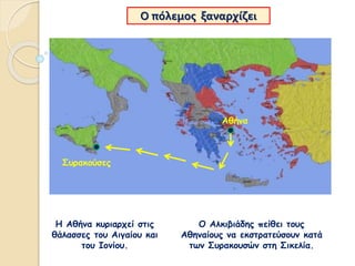 Ο πόλεμος ξαναρχίζει
Η Αθήνα κυριαρχεί στις
θάλασσες του Αιγαίου και
του Ιονίου.
Ο Αλκιβιάδης πείθει τους
Αθηναίους να εκστρατεύσουν κατά
των Συρακουσών στη Σικελία.
Συρακούσες
Αθήνα
 