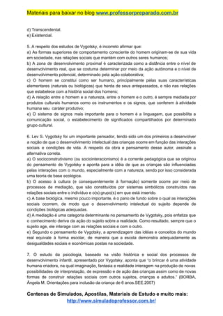 Materiais para baixar no blog ​www.professorpreparado.com.br
d) Transcendental.
e) Existencial.
5. A respeito dos estudos de Vygotsky, é incorreto afirmar que:
a) As formas superiores de comportamento consciente do homem originam-se de sua vida
em sociedade, nas relações sociais que mantém com outros seres humanos;
b) A zona de desenvolvimento proximal é caracterizada como a distância entre o nível de
desenvolvimento real, que se costuma determinar por meio da ação autônoma e o nível de
desenvolvimento potencial, determinado pela ação colaborativa;
c) O homem se constitui como ser humano, principalmente pelas suas características
elementares (naturais ou biológicas) que herda de seus antepassados, e não nas relações
que estabelece com a história social dos homens;
d) A relação entre o homem e a natureza, entre o homem e o outro, é sempre mediada por
produtos culturais humanos como os instrumentos e os signos, que conferem à atividade
humana seu caráter produtivo;
e) O sistema de signos mais importante para o homem é a linguagem, que possibilita a
comunicação social, o estabelecimento de significados compartilhados por determinado
grupo cultural.
6. Lev S. Vygotsky foi um importante pensador, tendo sido um dos primeiros a desenvolver
a noção de que o desenvolvimento intelectual das crianças ocorre em função das interações
sociais e condições de vida. A respeito da obra e pensamento desse autor, assinale a
alternativa correta.
a) O socioconstrutivismo (ou sociointeracionismo) é a corrente pedagógica que se originou
do pensamento de Vygotsky e aponta para a idéia de que as crianças são influenciadas
pelas interações com o mundo, especialmente com a natureza, sendo por isso considerada
uma teoria de base ecológica.
b) O acesso à cultura (e consequentemente à formação) somente ocorre por meio de
processos de mediação, que são constituídos por sistemas simbólicos construídos nas
relações sociais entre o indivíduo e o(s) grupo(s) em que está inserido.
c) A base biológica, mesmo pouco importante, é o pano de fundo sobre o qual as interações
sociais ocorrem, de modo que o desenvolvimento intelectual do sujeito depende de
condições biológicas adequadas.
d) A mediação é uma categoria determinante no pensamento de Vygotsky, pois enfatiza que
o conhecimento deriva da ação do sujeito sobre a realidade. Como resultado, sempre que o
sujeito age, ele interage com as relações sociais e com o outro.
e) Segundo o pensamento de Vygotsky, a aprendizagem das idéias e conceitos do mundo
real equivale à forma escolar, de maneira que a escola demonstra adequadamente as
desigualdades sociais e econômicas postas na sociedade.
7. O estudo da psicologia, baseado na visão histórica e social dos processos de
desenvolvimento infantil, apresentado por Vygotsky, aponta que “o brincar é uma atividade
humana criadora, na qual imaginação, fantasia e realidade interagem na produção de novas
possibilidades de interpretação, de expressão e de ação das crianças assim como de novas
formas de construir relações sociais com outros sujeitos, crianças e adultos.” (BORBA,
Ângela M. Orientações para inclusão da criança de 6 anos.SEE.2007)
Centenas de Simulados, Apostilas, Materiais de Estudo e muito mais:
http://www.simuladoprofessor.com.br/
 