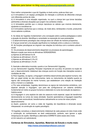 Materiais para baixar no blog ​www.professorpreparado.com.br
Para melhor compreender o que diz Vygotsky no texto acima, pode-se dizer que:
a) A brincadeira é um espaço privilegiado de interação e confronto de diferentes crianças
com diferentes pontos de vista.
b) A brincadeira é uma situação organizada, na qual a criança tem que tomar decisões
pertinentes a diversas situações que surgem nos contextos criados.
c) A brincadeira permite que a criança reproduza os valores que vivencia diariamente,
ajudando-a a socializar-se.
d) A brincadeira oportuniza que a criança, de modo ativo, reinterprete o mundo, produzindo
novos saberes e práticas.
8. As ideias de Vygotsky fundamentam uma concepção sobre a prática pedagógica e sobre
a atuação do docente. Identifique a veracidade na exposição de suas postulações:
I. O desenvolvimento psicológico das crianças deve ser olhado de maneira prospectiva.
II. O grupo social tem uma atuação significativa na mediação entre a cultura e o indivíduo.
III. As funções psicológicas se originam nas relações do indivíduo com o contexto cultural e
social.
IV. Os processos de desenvolvimento despertam os processos de aprendizagem.
Marque a opção que reúne as afirmativas VERDADEIRAS:
a) Apenas as afirmativas II e III.
b) Apenas as afirmativas I, III e IV.
c) Apenas as afirmativas II, III e IV.
d) Apenas as afirmativas I, II e III.
9. Assinale a alternativa incorreta, quanto a Lev Semenovitch Vygotsky.
a) Lev Semenovitch Vygotsky Pensador importante em sua área, foi pioneiro na noção de
que o desenvolvimento intelectual das crianças ocorre em função das interações sociais e
condições de vida.
b) Para Vygotsky, os signos, a linguagem simbólica desenvolvida pela espécie humana, não
têm um papel similar ao dos instrumentos: tanto os instrumentos de trabalho quanto os
signos são construções da mente humana, que estabelecem uma relação de mediação
entre o homem e a realidade.
c) Por esta similaridade, Vygotsky denominava os signos de instrumentos simbólicos, com
especial atenção à linguagem, que para ele configurava-se um sistema simbólico
fundamental em todos os grupos humanos e elaborado no curso da evolução da espécie e
história social.
d) A linguagem é uma espécie de cabo de vassoura muito especial, capaz de transformar
decisivamente os rumos de nossa atividade. Quando aprendemos a linguagem específica
do nosso meio sociocultural, transformamos radicalmente os rumos de nosso próprio
desenvolvimento.
e) Assim, podemos ver como a visão de Vygotsky dá importância à dimensão social,
interpessoal, na construção do sujeito psicológico.
10.Vygotsky conceituou o desenvolvimento intelectual de cada pessoa em dois níveis onde
a construção do conhecimento se dará coletivamente, portanto, sem ignorar a ação
intrapsíquica do sujeito. Identifique a alternativa CORRETA sobre esses dois níveis:
a) Um natural e um sobrenatural;
Centenas de Simulados, Apostilas, Materiais de Estudo e muito mais:
http://www.simuladoprofessor.com.br/
 