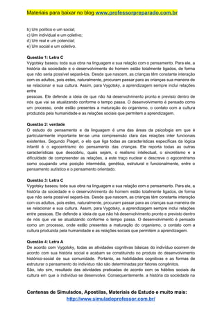 Materiais para baixar no blog ​www.professorpreparado.com.br
b) Um político e um social;
c) Um individual e um coletivo;
d) Um real e um potencial;
e) Um social e um coletivo.
Questão 1: Letra C
Vygotsky baseou toda sua obra na linguagem e sua relação com o pensamento. Para ele, a
história da sociedade e o desenvolvimento do homem estão totalmente ligados, de forma
que não seria possível separá-los. Desde que nascem, as crianças têm constante interação
com os adultos, pois estes, naturalmente, procuram passar para as crianças sua maneira de
se relacionar e sua cultura. Assim, para Vygotsky, a aprendizagem sempre inclui relações
entre
pessoas. Ele defende a ideia de que não há desenvolvimento pronto e previsto dentro de
nós que vai se atualizando conforme o tempo passa. O desenvolvimento é pensado como
um processo, onde estão presentes a maturação do organismo, o contato com a cultura
produzida pela humanidade e as relações sociais que permitem a aprendizagem.
Questão 2: verdade
O estudo do pensamento e da linguagem é uma das áreas da psicologia em que é
particularmente importante ter-se uma compreensão clara das relações inter funcionais
existentes. Segundo Piaget, o elo que liga todas as características específicas da lógica
infantil é o egocentrismo do pensamento das crianças. Ele reporta todas as outras
características que descobriu, quais sejam, o realismo intelectual, o sincretismo e a
dificuldade de compreender as relações, a este traço nuclear e descreve o egocentrismo
como ocupando uma posição intermédia, genética, estrutural e funcionalmente, entre o
pensamento autístico e o pensamento orientado.
Questão 3: Letra C
Vygotsky baseou toda sua obra na linguagem e sua relação com o pensamento. Para ele, a
história da sociedade e o desenvolvimento do homem estão totalmente ligados, de forma
que não seria possível separá-los. Desde que nascem, as crianças têm constante interação
com os adultos, pois estes, naturalmente, procuram passar para as crianças sua maneira de
se relacionar e sua cultura. Assim, para Vygotsky, a aprendizagem sempre inclui relações
entre pessoas. Ele defende a ideia de que não há desenvolvimento pronto e previsto dentro
de nós que vai se atualizando conforme o tempo passa. O desenvolvimento é pensado
como um processo, onde estão presentes a maturação do organismo, o contato com a
cultura produzida pela humanidade e as relações sociais que permitem a aprendizagem.
Questão 4: Letra A
De acordo com Vygotsky, todas as atividades cognitivas básicas do indivíduo ocorrem de
acordo com sua história social e acabam se constituindo no produto do desenvolvimento
histórico-social de sua comunidade. Portanto, as habilidades cognitivas e as formas de
estruturar o pensamento do indivíduo não são determinadas por fatores congênitos.
São, isto sim, resultado das atividades praticadas de acordo com os hábitos sociais da
cultura em que o indivíduo se desenvolve. Consequentemente, a história da sociedade na
Centenas de Simulados, Apostilas, Materiais de Estudo e muito mais:
http://www.simuladoprofessor.com.br/
 