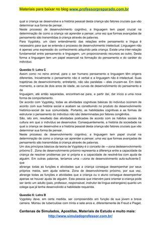 Materiais para baixar no blog ​www.professorpreparado.com.br
qual a criança se desenvolve e a história pessoal desta criança são fatores cruciais que vão
determinar sua forma de pensar.
Neste processo de desenvolvimento cognitivo, a linguagem tem papel crucial na
determinação de como a criança vai aprender a pensar, uma vez que formas avançadas de
pensamento são transmitidas à criança através de palavras.
Para Vygotsky, um claro entendimento das relações entre pensamento e língua é
necessário para que se entenda o processo de desenvolvimento intelectual. Linguagem não
é apenas uma expressão do conhecimento adquirido pela criança. Existe uma inter-relação
fundamental entre pensamento e linguagem, um proporcionando recursos ao outro. Desta
forma a linguagem tem um papel essencial na formação do pensamento e do caráter do
indivíduo.
Questão 5: Letra C
Assim como no reino animal, para o ser humano pensamento e linguagem têm origens
diferentes. Inicialmente o pensamento não é verbal e a linguagem não é intelectual. Suas
trajetórias de desenvolvimento, entretanto, não são paralelas – elas cruzam-se. Em dado
momento, a cerca de dois anos de idade, as curvas de desenvolvimento do pensamento e
da
linguagem, até então separadas, encontram-se para, a partir daí, dar início a uma nova
forma de comportamento.
De acordo com Vygotsky, todas as atividades cognitivas básicas do indivíduo ocorrem de
acordo com sua história social e acabam se constituindo no produto do desenvolvimento
histórico-social de sua comunidade. Portanto, as habilidades cognitivas e as formas de
estruturar o pensamento do indivíduo não são determinadas por fatores congênitos.
São, isto sim, resultado das atividades praticadas de acordo com os hábitos sociais da
cultura em que o indivíduo se desenvolve. Consequentemente, a história da sociedade na
qual a criança se desenvolve e a história pessoal desta criança são fatores cruciais que vão
determinar sua forma de pensar.
Neste processo de desenvolvimento cognitivo, a linguagem tem papel crucial na
determinação de como a criança vai aprender a pensar, uma vez que formas avançadas de
pensamento são transmitidas à criança através de palavras.
Um dos princípios básicos da teoria de Vygotsky é o conceito de ―zona dedesenvolvimento
próximo‖. Zona de desenvolvimento próximo representa a diferença entre a capacidade da
criança de resolver problemas por si própria e a capacidade de resolvê-los com ajuda de
alguém. Em outras palavras, teríamos uma ―zona de desenvolvimento auto-suficiente‖
que
abrange todas as funções e atividades que a criança consegue desempenhar por seus
próprios meios, sem ajuda externa. Zona de desenvolvimento próximo, por sua vez,
abrange todas as funções e atividades que a criança ou o aluno consegue desempenhar
apenas se houver ajuda de alguém. Esta pessoa que intervém para orientar a criança pode
ser tanto um adulto (pais, professor, responsável, instrutor de língua estrangeira) quanto um
colega que já tenha desenvolvido a habilidade requerida.
Questão 6: Letra B
Vygotsky deve, em certa medida, ser compreendido em função de sua jovem e breve
carreira. Morreu de tuberculose com trinta e sete anos e, diferentemente de Freud e Piaget,
Centenas de Simulados, Apostilas, Materiais de Estudo e muito mais:
http://www.simuladoprofessor.com.br/
 