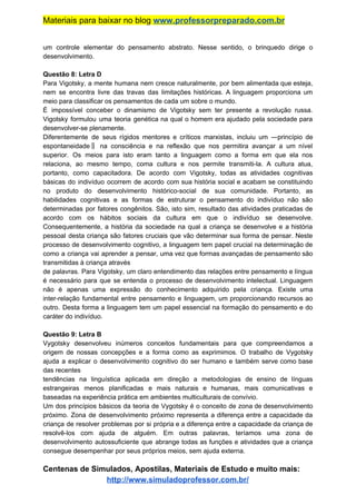 Materiais para baixar no blog ​www.professorpreparado.com.br
um controle elementar do pensamento abstrato. Nesse sentido, o brinquedo dirige o
desenvolvimento.
Questão 8: Letra D
Para Vigotsky, a mente humana nem cresce naturalmente, por bem alimentada que esteja,
nem se encontra livre das travas das limitações históricas. A linguagem proporciona um
meio para classificar os pensamentos de cada um sobre o mundo.
É impossível conceber o dinamismo de Vigotsky sem ter presente a revolução russa.
Vigotsky formulou uma teoria genética na qual o homem era ajudado pela sociedade para
desenvolver-se plenamente.
Diferentemente de seus rígidos mentores e críticos marxistas, incluiu um ―princípio de
espontaneidade‖ na consciência e na reflexão que nos permitira avançar a um nível
superior. Os meios para isto eram tanto a linguagem como a forma em que ela nos
relaciona, ao mesmo tempo, coma cultura e nos permite transmiti-la. A cultura atua,
portanto, como capacitadora. De acordo com Vigotsky, todas as atividades cognitivas
básicas do indivíduo ocorrem de acordo com sua história social e acabam se constituindo
no produto do desenvolvimento histórico-social de sua comunidade. Portanto, as
habilidades cognitivas e as formas de estruturar o pensamento do indivíduo não são
determinadas por fatores congênitos. São, isto sim, resultado das atividades praticadas de
acordo com os hábitos sociais da cultura em que o indivíduo se desenvolve.
Consequentemente, a história da sociedade na qual a criança se desenvolve e a história
pessoal desta criança são fatores cruciais que vão determinar sua forma de pensar. Neste
processo de desenvolvimento cognitivo, a linguagem tem papel crucial na determinação de
como a criança vai aprender a pensar, uma vez que formas avançadas de pensamento são
transmitidas à criança através
de palavras. Para Vigotsky, um claro entendimento das relações entre pensamento e língua
é necessário para que se entenda o processo de desenvolvimento intelectual. Linguagem
não é apenas uma expressão do conhecimento adquirido pela criança. Existe uma
inter-relação fundamental entre pensamento e linguagem, um proporcionando recursos ao
outro. Desta forma a linguagem tem um papel essencial na formação do pensamento e do
caráter do indivíduo.
Questão 9: Letra B
Vygotsky desenvolveu inúmeros conceitos fundamentais para que compreendamos a
origem de nossas concepções e a forma como as exprimimos. O trabalho de Vygotsky
ajuda a explicar o desenvolvimento cognitivo do ser humano e também serve como base
das recentes
tendências na linguística aplicada em direção a metodologias de ensino de línguas
estrangeiras menos planificadas e mais naturais e humanas, mais comunicativas e
baseadas na experiência prática em ambientes multiculturais de convívio.
Um dos princípios básicos da teoria de Vygotsky é o conceito de zona de desenvolvimento
próximo. Zona de desenvolvimento próximo representa a diferença entre a capacidade da
criança de resolver problemas por si própria e a diferença entre a capacidade da criança de
resolvê-los com ajuda de alguém. Em outras palavras, teríamos uma zona de
desenvolvimento autossuficiente que abrange todas as funções e atividades que a criança
consegue desempenhar por seus próprios meios, sem ajuda externa.
Centenas de Simulados, Apostilas, Materiais de Estudo e muito mais:
http://www.simuladoprofessor.com.br/
 