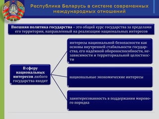 Внешняя политика государства – это общий курс государства за пределами
его территории, направленный на реализацию национальных интересов
В сферу
национальных
интересов любого
государства входят
интересы национальной безопасности как
основы внутренней стабильности государ-
ства, его надёжной обороноспособности, не-
зависимости и территориальной целостнос-
ти
национальные экономические интересы
заинтересованность в поддержании мирово-
го порядка
 