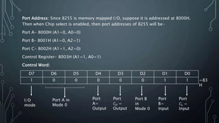 Port Address: Since 8255 is memory mapped I/O, suppose it is addressed at 8000H.
Then when Chip select is enabled, then port addresses of 8255 will be-
Port A- 8000H (A1=0, A0=0)
Port B- 8001H (A1=0, A2=1)
Port C- 8002H (A1=1, A2=0)
Control Register- 8003H (A1=1, A0=1)
Control Word:
D7 D6 D5 D4 D3 D2 D1 D0
1 0 0 0 0 0 1 1
Port A in
Mode 0
Port
A=
Output
Port
𝐶 𝑈 =
Output
Port B
in
Mode 0
Port
B=
Input
Port
𝐶𝐿 =
Input
I/O
mode
=83
H
 