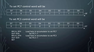 To set PC7 control word will be
D7 D6 D5 D4 D3 D2 D1 D0
0 0 0 0 1 1 1 1 =0F
H
To set PC3 control word will be
D7 D6 D5 D4 D3 D2 D1 D0
0 0 0 0 0 1 1 1 =07
H
MVI A, 0FH Load byte in accumulator to set PC7
OUT 83H Set PC7=1
MVI A, 07H Load byte in accumulator to set PC3
OUT 83H Set PC3=1
RET
 