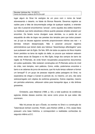 Revista Vértices No. 10 (2011)
Centro de Estudos Judaicos da FFLCH-USP
lugar algum do Sinai há vestígios de um povo com o nome de Israel
atravessando o deserto, na Idade do Bronze Recente. Devemos registrar as
razões para a falta de documentação antiga de qualquer espécie, e entender
que não é possível encontrarmos “provas”, como aquelas dos estilos bizantino
ou medieval, que tanto estudiosos críticos quanto pessoas simples anseiam por
encontrar. Os faraós nunca divulgam suas derrotas, ou a perda de um
esquadrão de elite de bigas nas paredes dos templos para que todos possam
ver, já que os deuses egípcios somente proporcionaram vitórias aos reis – e
derrotas indicam desaprovação. Não é possível procurar registros
administrativos que teriam dado aos hebreus “desembaraço alfandegário” para
que pudessem sair do Egito. De fato, 99% de todos os papiros do Novo Império
foram perdidos na lama da região do delta; os poucos que restaram estavam
nas areias secas de Saqqara e no Alto Egito, longe dos campos de barro da
região de Pi-Ramsés, de onde foram recuperados pouquíssimos documentos
em potes quebrados. Não restaram construções em Pi-Ramsés acima do nível
do chão, nem templos, nem palácios. Como, então, poderíamos encontrar o
barro e as cabanas de junco de escravos, que há muito tempo voltaram a formar
um lamaçal? E um grupo de pessoas viajando pelas paisagens do Sinai, na
expectativa de chegar a Canaã no período de, no máximo, um ano, não seria
sobrecarregado com objetos de cerâmica grosseiros. Outros viajantes, mesmo
em períodos anteriores, utilizavam odres para transportar água, e não ânforas
grosseiras.
Entretanto, para Malamat (1998, p. 62), a total ausência de evidências
egípcias diretas desses eventos não serve como prova de que estes não
ocorreram.
Não há provas de que o Êxodo, os eventos no Sinai e a construção do
Tabernáculo tenham ocorrido. Porém, para Kitchen (2006, p. 312), esses fatos
possuem uma base histórica, e correspondem a realidades conhecidas do
segundo milênio a.E.C.
 