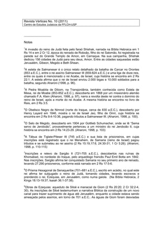 Revista Vértices No. 10 (2011)
Centro de Estudos Judaicos da FFLCH-USP
_________________
Notas
1
A invasão do reino de Judá feita pelo faraó Shishak, narrada na Bíblia Hebraica em 1
Rs 14 e em 2 Cr 12, época do reinado de Roboão, filho do rei Salomão, foi registrada na
parede sul do Grande Templo de Amon, em Carnaque. Na sua campanha, Shishak
dedicou 156 cidades de Judá para seu deus, Amon. Entre as cidades saqueadas estão
Jerusalém, Gibeon, Megido e Beth Shean.
2
A estela de Salmaneser é o único relato detalhado da batalha de Carcar no Orontes
(853 a.E.C.), entre o rei assírio Salmaneser III (859-824 a.E.C.) e uma liga de doze reis,
entre os quais é mencionado o rei Acabe, de Israel, cuja história se encontra em 2 Rs
22:1. A estela afirma que o rei de Israel enviou 2.000 bigas e 10.000 soldados para a
batalha, segundo Aharoni (1998, p. 96).
3
A Pedra Moabita de Dibom, na Transjordânia, também conhecida como Estela de
Mesa, rei de Moabe (853-852 a.E.C.), descoberta em 1868 por um missionário alemão
chamado F.A. Klein (Aharoni, 1998, p. 97), narra a revolta deste rei contra o domínio do
reino de Israel, após a morte do rei Acabe. A mesma história se encontra no livro de
Reis, em 2 Rs 3:5.
4
O Obelisco Negro de Nimrod (norte do Iraque, cerca de 830 a.E.C.), descoberto por
Henry Layard em 1846, mostra o rei de Israel Jeú, filho de Omri, cuja história se
encontra em 2 Rs 9:4-10:36, pagando tributos a Salmaneser III. (Aharoni, 1998, p. 100).
5
O Selo de Megido, descoberto em 1904 por Gottlieb Schumacher, onde se lê “Sema
servo de Jeroboão”, provavelmente pertenceu a um ministro do rei Jeroboão II, cuja
história se encontra em 2 Rs 14:23-29. (Aharoni, 1998, p. 103)
6
A Tábua de Tiglate-Pileser III (745 a.E.C.) e sua lista de prisioneiros, em cujas
inscrições está registrado que o rei Menahem, de Samaria (reino de Israel) pagou
tributos e se submeteu ao rei assírio (2 Rs 15:19,17:6, 24:30-31; 1 Cr 5:26). (Aharoni,
1998, p. 110-115)
7
Inscrições e relevo de Sargão II (721-705 a.E.C.), descobertos nas ruínas de
Khorsabad, no nordeste do Iraque, pelo arqueólogo francês Paul Emil Botta em 1842.
Nas inscrições, Sargão afirma ter conquistado Samaria no seu primeiro ano de reinado,
levando 27.290 prisioneiros, conforme está narrado em 2 Rs 17:5-6.
8
O Prisma Hexagonal de Senaqueribe (701–681 a.E.C.), escrito em acádio, no qual este
rei afirma ter subjugado o reino de Judá, tomando cidades, levando escravos e
prendendo o rei, Ezequias, em Jerusalém, como numa gaiola. (Na Bíblia Hebraica, 2
Kings 18:13-19:37; Isaiah 36:1-37:38).
9
Obras de Ezequias: aqueduto de Siloé e manacial de Giom (2 Rs 20:20; 2 Cr 32:2-4,
30). As inscrições de Siloé testemunham a narrativa Bíblica da construção de um novo
canal para trazer suprimento de água até Jerusalém, enquanto a cidade estava sendo
ameaçada pelos assírios, em torno de 701 a.E.C.. As águas de Giom foram desviadas
 