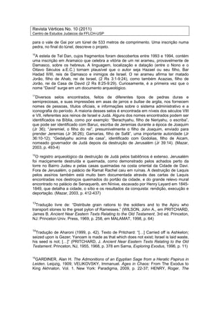 Revista Vértices No. 10 (2011)
Centro de Estudos Judaicos da FFLCH-USP
para o vale de Gai por um túnel de 533 metros de comprimento. Uma inscrição numa
pedra, no final do túnel, descreve o projeto.
10
A estela de Tel Dan, cujos fragmentos foram descobertos entre 1993 e 1994, contém
uma inscrição em Aramaico que celebra a vitória de um rei arameu, provavelmente de
Damasco, sobre os hebreus. A linguagem, localização e datação (entre o Nono e o
Oitavo Séculos a.E.C.) tornam plausível que o autor seja Hazael ou seu filho, Bar
Hadad II/III, reis de Damasco e inimigos de Israel. O rei arameu afirma ter matado
Jorão, filho de Ahab, rei de Israel, (2 Rs 3:1-9:24), como também Acazias, filho de
Jorão, rei da Casa de David (2 Rs 8:25-9:29). Curiosamente, é a primeira vez que o
nome “David” surge em um documento arqueológico.
11
Diversos selos encontrados, feitos de diferentes tipos de pedras duras e
semipreciosas, e suas impressões em asas de jarros e bullae de argila, nos fornecem
nomes de pessoas, títulos oficiais, e informações sobre o sistema administrativo e a
iconografia do período. A maioria desses selos é encontrada em níveis dos séculos VIII
e VII, referentes aos reinos de Israel e Judá. Alguns dos nomes encontrados podem ser
identificados na Bíblia, como por exemplo: “Berachyahu, filho de Neriyahu, o escriba”,
que pode ser identificado com Baruc, escriba de Jeremias durante a época de Joaquim
(Jr 36); “Jeremiel, o filho do rei”, presumivelmente o filho de Joaquim, enviado para
prender Jeremias (Jr 36:26); Gamarias, filho de Safã”, uma importante autoridade (Jr
36:10-12); “Gedalyahu acima da casa”, identificado com Godolias, filho de Aicam,
nomeado governador de Judá depois da destruição de Jerusalém (Jr 39:14). (Mazar,
2003, p. 493-4)
12
O registro arqueológico da destruição de Judá pelos babilônios é extenso. Jerusalém
foi maciçamente destruída e queimada, como demonstrado pelos achados perto da
torre no Bairro Judeu e pelas casas queimadas na costa oriental da Cidade de Davi.
Fora de Jerusalém, o palácio de Ramat Rachel caiu em ruínas. A destruição de Laquis
pelos assírios também está muito bem documentada através das cartas de Laquis
encontradas nos destroços queimados do portão da cidade, e do grande relevo mural
encontrado no palácio de Senaquerib, em Nínive, escavado por Henry Layard em 1845-
1849, que detalha a cidade, o sítio e os resultados da conquista: rendição, execução e
deportação. (Mazar, 2003, p. 412-437)
13
Tradução livre de: “Distribute grain rations to the soldiers and to the Apiru who
transport stones to the great pylon of Ramesses.” (WILSON, John A., em PRITCHARD,
James B. Ancient Near Eastern Texts Relating to the Old Testament, 3rd ed. Princeton,
NJ: Princeton Univ. Press, 1969, p. 258, em MALAMAT, 1998, p. 64)
14
Tradução de Aharoni (1999, p. 42). Texto de Pritchard: “[…] Carried off is Ashkelon;
seized upon is Gezer; Yanoam is made as that which does not exist; Israel is laid waste,
his seed is not; […]” (PRITCHARD, J. Ancient Near Eastern Texts Relating to the Old
Testament. Princeton, NJ, 1955, 1968, p. 378 em Sarna, Exploring Exodus, 1996, p. 11)
15
GARDINER, Alan H. The Admonitions of an Egyptian Sage from a Heratic Papirus in
Leiden. Leipzig, 1909; VELIKOVSKY, Immanuel. Ages in Chaos: From The Exodus to
King Akhnaton. Vol. 1. New York: Paradigma, 2009, p. 22-37; HENRY, Roger. The
 