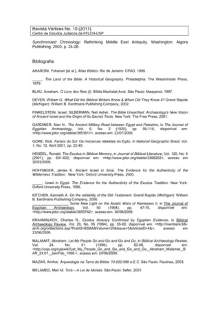 Revista Vértices No. 10 (2011)
Centro de Estudos Judaicos da FFLCH-USP
Synchronized Chronology: Rethinking Middle East Antiquity. Washington: Algora
Publishing, 2003, p. 24-26.
Bibliografia
AHARONI, Yohanan [et al.]. Atlas Bíblico. Rio de Janeiro: CPAD, 1999.
_____. The Land of the Bible. A Historical Geography. Philadelphia: The Westminster Press,
1979.
BLAU, Avraham. O Livro dos Reis (I). Bíblia Nachalat Avot. São Paulo: Maayanot, 1997.
DEVER, William G. What Did the Biblical Writers Know & When Did They Know It? Grand Rapids
(Michigan): William B. Eerdmans Publishing Company, 2002.
FINKELSTEIN, Israel; SILBERMAN, Neil Asher. The Bible Unearthed: Archaeology's New Vision
of Ancient Israel and the Origin of Its Sacred Texts. New York: The Free Press, 2001.
GARDINER, Alan H.. The Ancient Military Road between Egypt and Palestine, in The Journal of
Egyptian Archaeology, Vol. 6, No. 2 (1920), pp. 99-116, disponível em:
<http://www.jstor.org/stable/3853611>, acesso em: 22/07/2009.
GORE, Rick. Faraós do Sol: Os monarcas rebeldes do Egito, in National Geographic Brasil, Vol.
1, No. 12, Abril 2001, pp. 22-45.
HENDEL, Ronald. The Exodus in Biblical Memory, in Journal of Biblical Literature, Vol. 120, No. 4
(2001), pp. 601-622, disponível em: <http://www.jstor.org/stable/3268262>, acesso em
30/03/2009.
HOFFMEIER, James K. Ancient Israel in Sinai. The Evidence for the Authenticity of the
Wilderness Tradition. New York: Oxford University Press, 2005.
_____. Israel in Egypt. The Evidence for the Authenticity of the Exodus Tradition. New York:
Oxford University Press, 1996.
KITCHEN, Kenneth A. On the reliability of the Old Testament. Grand Rapids (Michigan): William
B. Eerdmans Publishing Company, 2006.
__________________ Some New Light on the Asiatic Wars of Ramesses II, in The Journal of
Egyptian Archaeology, Vol. 50 (1964), pp. 47-70, disponível em:
<http://www.jstor.org/stable/3855742>, acesso em: 30/08/2009.
KRAHMALKOV, Charles R.. Exodus Itinerary Confirmed by Egyptian Evidence, in Biblical
Archaeology Review, Vol. 20, No. 05 (1994), pp. 55-62, disponível em: <http://members.bib-
arch.org/collections.asp?PubID=BSBA&Volume=20&Issue=5&ArticleID=4&>, acesso em
23/06/2009.
MALAMAT, Abraham. Let My People Go and Go and Go and Go, in Biblical Archaeology Review,
Vol. 24, No. 01 (1998), pp. 62-66, disponível em:
<http://cojs.org/cojswiki/Let_My_People_Go_and_Go_and_Go_and_Go,_Abraham_Malamat,_B
AR_24:01,_Jan/Feb_1998.>, acesso em: 24/06/2009.
MAZAR, Amihai. Arqueologia na Terra da Bíblia: 10.000-586 a.E.C. São Paulo: Paulinas, 2003.
MELAMED, Meir M. Torá – A Lei de Moisés. São Paulo: Sefer, 2001.
 