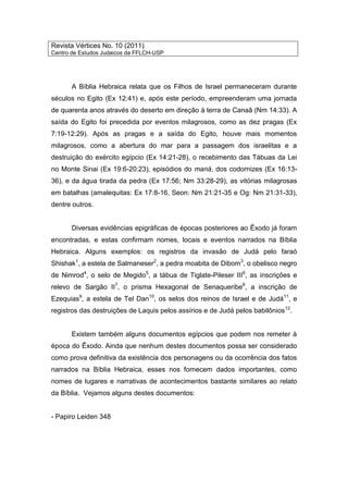 Revista Vértices No. 10 (2011)
Centro de Estudos Judaicos da FFLCH-USP
A Bíblia Hebraica relata que os Filhos de Israel permaneceram durante
séculos no Egito (Ex 12:41) e, após este período, empreenderam uma jornada
de quarenta anos através do deserto em direção à terra de Canaã (Nm 14:33). A
saída do Egito foi precedida por eventos milagrosos, como as dez pragas (Ex
7:19-12:29). Após as pragas e a saída do Egito, houve mais momentos
milagrosos, como a abertura do mar para a passagem dos israelitas e a
destruição do exército egípcio (Ex 14:21-28), o recebimento das Tábuas da Lei
no Monte Sinai (Ex 19:6-20:23), episódios do maná, dos codornizes (Ex 16:13-
36), e da água tirada da pedra (Ex 17:56; Nm 33:28-29), as vitórias milagrosas
em batalhas (amalequitas: Ex 17:8-16, Seon: Nm 21:21-35 e Og: Nm 21:31-33),
dentre outros.
Diversas evidências epigráficas de épocas posteriores ao Êxodo já foram
encontradas, e estas confirmam nomes, locais e eventos narrados na Bíblia
Hebraica. Alguns exemplos: os registros da invasão de Judá pelo faraó
Shishak1
, a estela de Salmaneser2
, a pedra moabita de Dibom3
, o obelisco negro
de Nimrod4
, o selo de Megido5
, a tábua de Tiglate-Pileser III6
, as inscrições e
relevo de Sargão II7
, o prisma Hexagonal de Senaqueribe8
, a inscrição de
Ezequias9
, a estela de Tel Dan10
, os selos dos reinos de Israel e de Judá11
, e
registros das destruições de Laquis pelos assírios e de Judá pelos babilônios12
.
Existem também alguns documentos egípcios que podem nos remeter à
época do Êxodo. Ainda que nenhum destes documentos possa ser considerado
como prova definitiva da existência dos personagens ou da ocorrência dos fatos
narrados na Bíblia Hebraica, esses nos fornecem dados importantes, como
nomes de lugares e narrativas de acontecimentos bastante similares ao relato
da Bíblia. Vejamos alguns destes documentos:
- Papiro Leiden 348
 