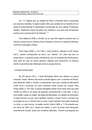 Revista Vértices No. 10 (2011)
Centro de Estudos Judaicos da FFLCH-USP
Ex 1:11 registra que as cidades de Pitom e Ramsés foram construídas
por escravos israelitas. O papiro Leiden 348, que consiste em um decreto de um
oficial do faraó Ramsés II relacionado à construção da nova capital, Pi-Ramsés,
declara: “Distribuam rações de grãos aos soldados e aos apiru que transportam
pedras para o grande pilone de Ramsés”. 13
Para Malamat (1998, p. 62-66), se os ‘
apiru têm alguma conexão com os
hebreus, parece que os hebreus foram forçados a construir a capital de Ramsés,
conforme a passagem bíblica.
Para Propp (2000, p. 741-744), o nome ḫa-bi-ru, utilizado no XIV século
a.E.C., poderia corresponder ao termo ‘
ibrî, “hebreu”. Os ‘
abiru não são um
grupo étnico, e possuem pouca semelhança com os israelitas pré-monárquicos,
mas pode ter sido um termo genérico utilizado para discriminar os hebreus
devido à ignorância das diferenças entre os grupos étnicos.
- A Estela de Merneptah
No XIII século a.E.C., o faraó Merneptah afirma que destruiu um grupo
chamado “Israel”. Mesmo não tendo conexão alguma com a narrativa do Êxodo,
para Malamat (1998, p. 62-66), é interessante notar que a estela de Merneptah
(1208 a.E.C.) mencione um povo chamado Israel vivendo em Canaã. Para
Propp (2000, p. 741-744), a escrita hieroglífica desse nome deixa claro que este
“Israel” se refere a um grupo de pessoas, possivelmente a uma tribo, e não a
uma cidade, nação ou região. Na estela de Merneptah, as cidades de Ashquelon
e Gezer formam um par, como também Yanoam e Israel. Como o primeiro par
se localiza no sul, e Yanoam fica no norte, “Israel” também deve estar localizada
no norte, ou, pelo menos, na região central. Sarna (1996, p. 7-14) acredita que,
em cerca de 1220 a.E.C. (época da estela), o povo de Israel havia alcançado
recentemente Canaã, ainda sem fronteiras definidas: “Canaã é perseguida por
 