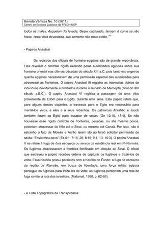Revista Vértices No. 10 (2011)
Centro de Estudos Judaicos da FFLCH-USP
todos os males, Asquelom foi levada, Gezer capturada, Ianoam é como se não
fosse, Israel está devastada, sua semente não mais existe.”14
- Papiros Anastasi
Os registros dos oficiais de fronteira egípcios são de grande importância.
Eles revelam o controle rígido exercido pelas autoridades egípcias sobre sua
fronteira oriental nas últimas décadas do século XIII a.C, pois tanto estrangeiros
quanto egípcios necessitavam de uma permissão especial das autoridades para
atravessar as fronteiras. O papiro Anastasi III registra as travessias diárias de
indivíduos devidamente autorizados durante o reinado de Mernepta (final do XIII
século a.E.C.). O papiro Anastasi VI registra a passagem de uma tribo
proveniente de Edom para o Egito, durante uma seca. Este papiro relata que,
para alguns destes viajantes, a travessia para o Egito era necessária para
mantê-los vivos, a eles e a seus rebanhos. Os patriarcas Abrahão e Jacob
também foram ao Egito para escapar de secas (Gn 12:10, 47:4). Se não
houvesse esse rígido controle de fronteiras, pessoas, ou até mesmo povos,
poderiam atravessar do Nilo até o Sinai, ou mesmo até Canaã. Por isso, não é
estranho o fato de Moisés e Aarão terem ido ao faraó solicitar permissão de
saída: “Envia meu povo” (Ex 5:1; 7:16, 26; 8:16; 9:1, 13; 10:3). O papiro Anastasi
V se refere à fuga de dois escravos ou servos da residência real em Pi-Ramsés.
Os fugitivos atravessaram a fronteira fortificada em direção ao Sinai. O oficial
que escreveu o papiro recebeu ordens de capturar os fugitivos e trazê-los de
volta. Essa história possui paralelos com a história do Êxodo: a fuga de escravos
da região de Ramsés, em busca de liberdade; uma força militar egípcia
persegue os fugitivos para trazê-los de volta; os fugitivos percorrem uma rota de
fuga similar à rota dos israelitas. (Malamat, 1998, p. 62-66)
- A Lista Topográfica da Transjordânia
 