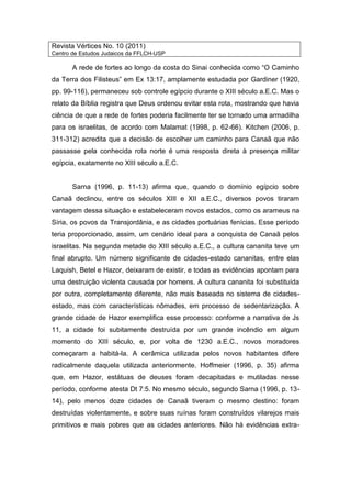 Revista Vértices No. 10 (2011)
Centro de Estudos Judaicos da FFLCH-USP
A rede de fortes ao longo da costa do Sinai conhecida como “O Caminho
da Terra dos Filisteus” em Ex 13:17, amplamente estudada por Gardiner (1920,
pp. 99-116), permaneceu sob controle egípcio durante o XIII século a.E.C. Mas o
relato da Bíblia registra que Deus ordenou evitar esta rota, mostrando que havia
ciência de que a rede de fortes poderia facilmente ter se tornado uma armadilha
para os israelitas, de acordo com Malamat (1998, p. 62-66). Kitchen (2006, p.
311-312) acredita que a decisão de escolher um caminho para Canaã que não
passasse pela conhecida rota norte é uma resposta direta à presença militar
egípcia, exatamente no XIII século a.E.C.
Sarna (1996, p. 11-13) afirma que, quando o domínio egípcio sobre
Canaã declinou, entre os séculos XIII e XII a.E.C., diversos povos tiraram
vantagem dessa situação e estabeleceram novos estados, como os arameus na
Síria, os povos da Transjordânia, e as cidades portuárias fenícias. Esse período
teria proporcionado, assim, um cenário ideal para a conquista de Canaã pelos
israelitas. Na segunda metade do XIII século a.E.C., a cultura cananita teve um
final abrupto. Um número significante de cidades-estado cananitas, entre elas
Laquish, Betel e Hazor, deixaram de existir, e todas as evidências apontam para
uma destruição violenta causada por homens. A cultura cananita foi substituída
por outra, completamente diferente, não mais baseada no sistema de cidades-
estado, mas com características nômades, em processo de sedentarização. A
grande cidade de Hazor exemplifica esse processo: conforme a narrativa de Js
11, a cidade foi subitamente destruída por um grande incêndio em algum
momento do XIII século, e, por volta de 1230 a.E.C., novos moradores
começaram a habitá-la. A cerâmica utilizada pelos novos habitantes difere
radicalmente daquela utilizada anteriormente. Hoffmeier (1996, p. 35) afirma
que, em Hazor, estátuas de deuses foram decapitadas e mutiladas nesse
período, conforme atesta Dt 7:5. No mesmo século, segundo Sarna (1996, p. 13-
14), pelo menos doze cidades de Canaã tiveram o mesmo destino: foram
destruídas violentamente, e sobre suas ruínas foram construídos vilarejos mais
primitivos e mais pobres que as cidades anteriores. Não há evidências extra-
 