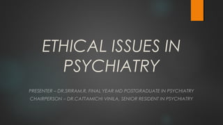 ETHICAL ISSUES IN
PSYCHIATRY
PRESENTER – DR.SRIRAM.R, FINAL YEAR MD POSTGRADUATE IN PSYCHIATRY
CHAIRPERSON – DR.CATTAMICHI VINILA, SENIOR RESIDENT IN PSYCHIATRY
 