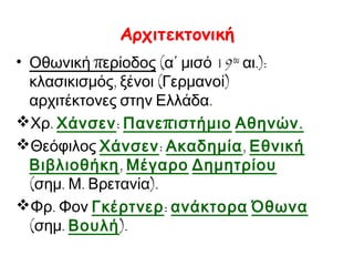 Αρχιτεκτονική
• Οθωνική περίοδος (α΄ μισό 19ου αι.):
κλασικισμός, ξένοι (Γερμανοί)
αρχιτέκτονες στην Ελλάδα.
Χρ. Χάνσεν: Πανε π ιστήμιο Αθηνών .
Θεόφιλος Χάνσεν: Ακαδημία, Εθνική
Βιβλιοθήκη, Μέγαρο Δημητρίου
(σημ. Μ. Βρετανία).
Φρ. Φον Γκέρτνερ: ανάκτορα Όθωνα
(σημ. Βουλή).

 