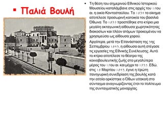  Παλιά Βουλή

 Τη θέση του σημερινού Εθνικού Ιστορικού
Μουσείου καταλάμβανε στις αρχές του 19ου
αι. η οικία Κοντοσταύλου. Το 1834 το οίκημα
αποτέλεσε προσωρινή κατοικία του βασιλιά
Όθωνα. Το 1835 προστέθηκε στο κτίριο μια
μεγάλη οκταγωνική αίθουσα χωρητικότητας
διακοσίων και πλέον ατόμων προκειμένου να
χρησιμεύσει ως αίθουσα χορού.
 Αργότερα, μετά την Επανάσταση της 3ης
Σεπτεμβρίου 1843, η αίθουσα αυτή στέγασε
τις εργασίες της Εθνικής Συνέλευσης. Αυτό
το κτίριο αποτέλεσε το θέατρο της
κοινοβουλευτικής ζωής στο μεγαλύτερο
μέρος του 19ου αι. και μέχρι το 1935. Εδώ,
στις 18 Μαρτίου 1843, έγινε η πρώτη
πανηγυρική συνεδρίαση της βουλής κατά
την οποία ορκίστηκε ο Όθων υπακοή στο
σύνταγμα αναγνωρίζοντας έτσι το πολίτευμα
της συνταγματικής μοναρχίας.

 