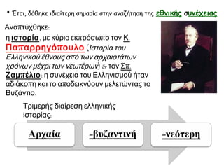  Έτσι, δόθηκε ιδιαίτερη σημασία στην αναζήτηση της

Αναπτύχθηκε:
η ιστορία, με κύριο εκπρόσωπο τον Κ.
Πα π αρρηγό π ουλο (Ιστορία του
Ελληνικού έθνους από των αρχαιοτάτων
χρόνων μέχρι των νεωτέρων) & τον Σπ.
Ζαμ π έλιο: η συνέχεια του Ελληνισμού ήταν
αδιάκοπη και το αποδεικνύουν μελετώντας το
Βυζάντιο.
Τριμερής διαίρεση ελληνικής
ιστορίας:

εθνικής συνέχειας

 
