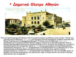  Δημοτικό Θέατρο Αθηνών

Ήταν ένα αριστουργηματικό θέατρο, από τα κομψοτεχνήματα της Αθήνας – έργο του Ερν. Τσίλερ, που
χτίστηκε κατά το διάστημα 1872-1888 στη σημερινή πλατεία Δημαρχείου (ακριβώς ανάμεσα στην
Εθνική Τράπεζα και στο Δημαρχιακό Μέγαρο). Ο Τσίλερ (που στο διάστημα 1891-1901
οικοδόμησε και το σημερινό Εθνικό Θέατρο) άρχισε το έργο του με ιδιωτικά κεφάλαια, αλλά το
θέατρο ολοκληρώθηκε αργότερα με σημαντική δωρεά του Α. Συγγρού. Επί σειρά ετών, συνεχώς ή
κατά διαστήματα, δεν λειτούργησε. Μετά το 1922 και για μερικά χρόνια στέγασε Μικρασιάτικες
προσφυγικές οικογένειες. Το 1928 αποφασίστηκε η επαναλειτουργία του ως θεάτρου και γι' αυτό
ανακαινίστηκε και διακοσμήθηκε κατάλληλα. Όμως και πάλι δεν έγινε εφικτή η τακτική
χρησιμοποίησή του, ώσπου το 1939 αποφασίστηκε η κατεδάφισή του, για να επαυξηθεί –είπαν– το
μέγεθος της πλατείας Δημαρχείου (που φυσικά δεν πήρε το όνομα εκείνου που έκτισε το θέατρο,
αλλά εκείνου που το γκρέμισε!...).

 