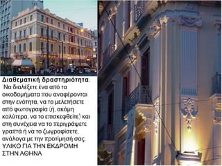 Διαθεματική δραστηριότητα :
Να διαλέξετε ένα από τα
οικοδομήματα που αναφέρονται
στην ενότητα, να το μελετήσετε
από φωτογραφία (ή, ακόμη
καλύτερα, να το επισκεφθείτε) και
στη συνέχεια να το περιγράψετε
γραπτά ή να το ζωγραφίσετε,
ανάλογα με την προτίμησή σας.
ΥΛΙΚΟ ΓΙΑ ΤΗΝ ΕΚΔΡΟΜΗ
ΣΤΗΝ ΑΘΗΝΑ

 