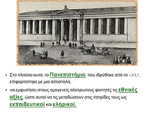• Στο πλαίσιο αυτό, το Πανε π ιστήμιο , που ιδρύθηκε από το 1837,
επιφορτίστηκε με μια αποστολή:
• να εμφυσήσει στους ομογενείς αλύτρωτους φοιτητές τις εθνικές

αξίες , ώστε αυτοί να τις μεταδώσουν στις πατρίδες τους ως
εκ π αιδευτικοί και κληρικοί .

 
