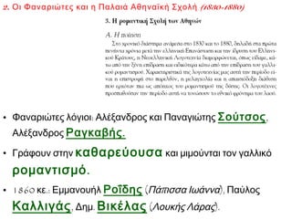 2. Οι Φαναριώτες και η Παλαιά Αθηναϊκή Σχολή (1830-1880)

• Φαναριώτες λόγιοι: Αλέξανδρος και Παναγιώτης Σούτσος ,
Αλέξανδρος Ραγκαβής .

• Γράφουν στην καθαρεύουσα και μιμούνται τον γαλλικό

ρομαντισμό .
• 1860 κε.: Εμμανουήλ Ροΐδης (Πάπισσα Ιωάννα), Παύλος

Καλλιγάς , Δημ. Βικέλας (Λουκής Λάρας).

 