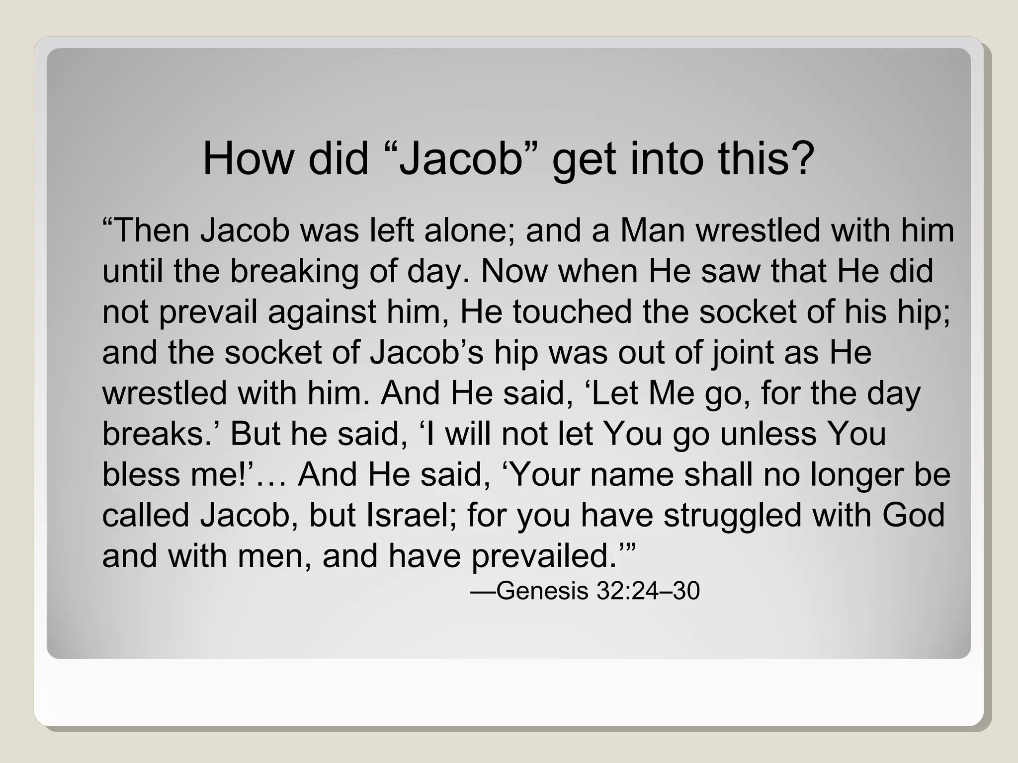 How did “Jacob” get into this?
“Then Jacob was left alone; and a Man wrestled with him
until the breaking of day. Now when He saw that He did
not prevail against him, He touched the socket of his hip;
and the socket of Jacob’s hip was out of joint as He
wrestled with him. And He said, ‘Let Me go, for the day
breaks.’ But he said, ‘I will not let You go unless You
bless me!’… And He said, ‘Your name shall no longer be
called Jacob, but Israel; for you have struggled with God
and with men, and have prevailed.’”
—Genesis 32:24–30
 
