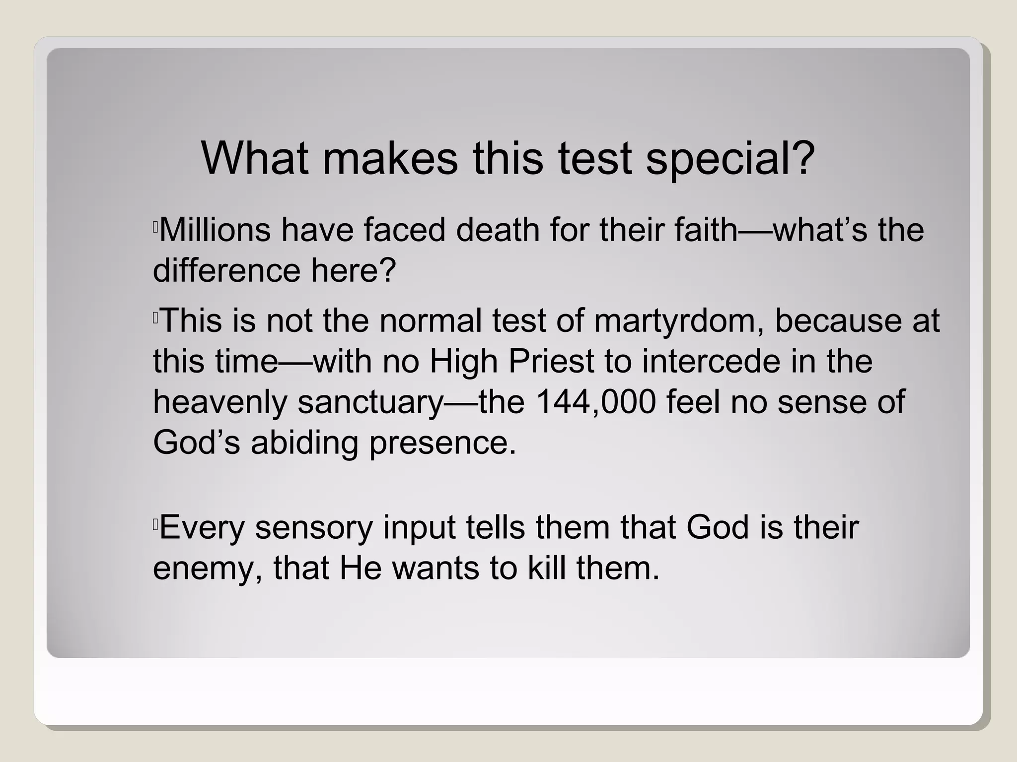 What makes this test special?

Millions have faced death for their faith—what’s the
difference here?

This is not the normal test of martyrdom, because at
this time—with no High Priest to intercede in the
heavenly sanctuary—the 144,000 feel no sense of
God’s abiding presence.

Every sensory input tells them that God is their
enemy, that He wants to kill them.
 