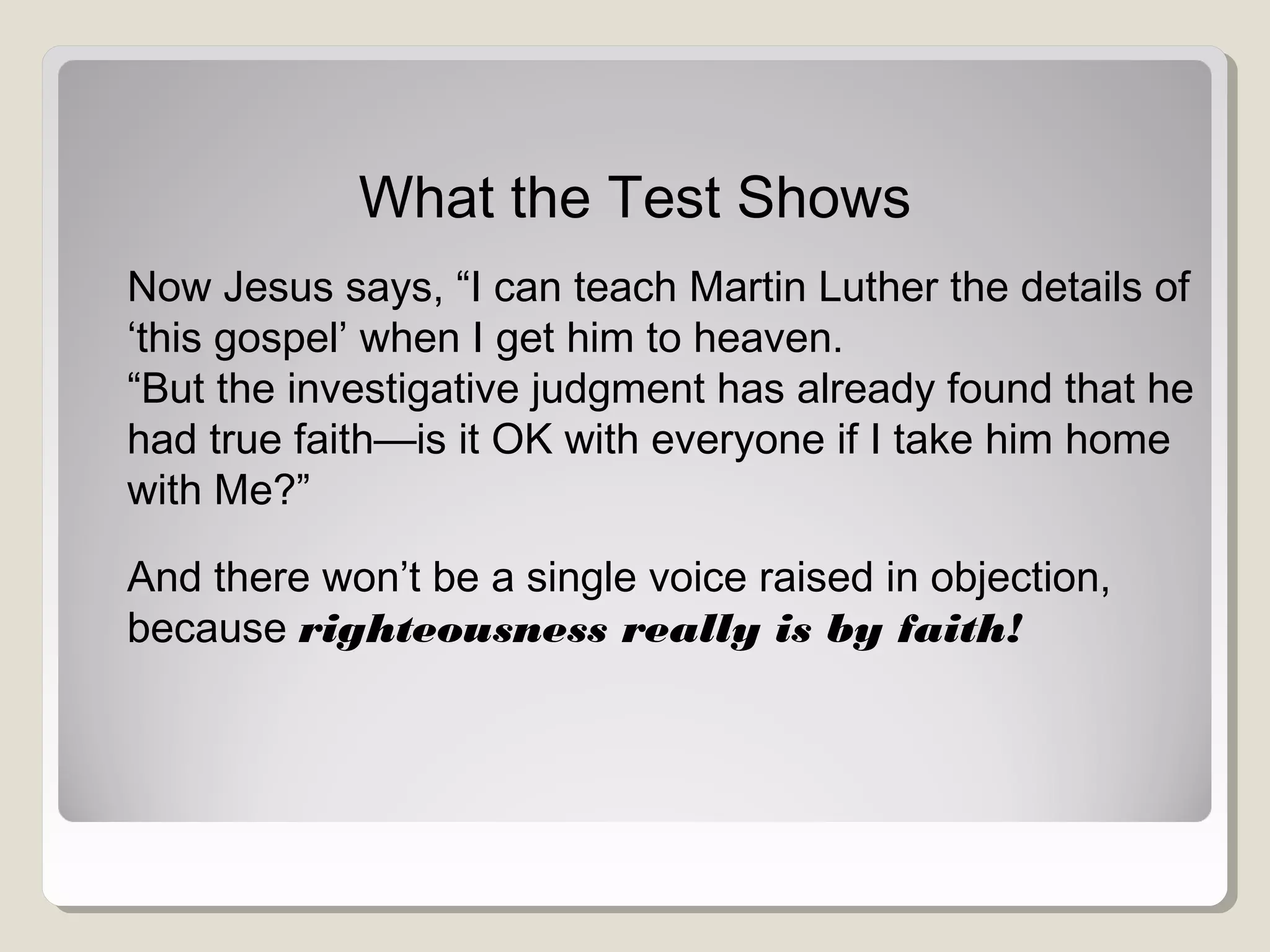 What the Test Shows
Now Jesus says, “I can teach Martin Luther the details of
‘this gospel’ when I get him to heaven.
“But the investigative judgment has already found that he
had true faith—is it OK with everyone if I take him home
with Me?”
And there won’t be a single voice raised in objection,
because righteousness really is by faith!
 
