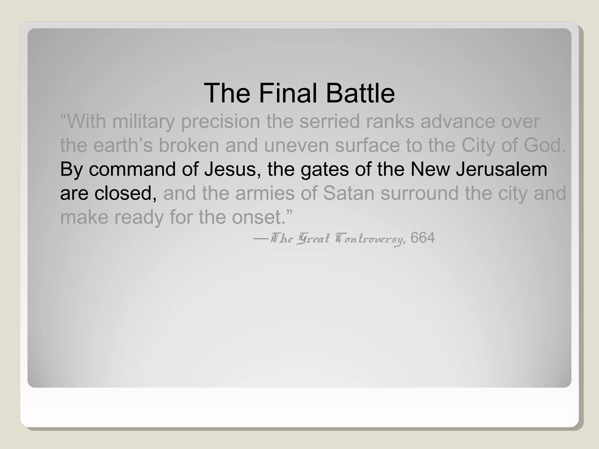 The Final Battle
“With military precision the serried ranks advance over
the earth’s broken and uneven surface to the City of God.
By command of Jesus, the gates of the New Jerusalem
are closed, and the armies of Satan surround the city and
make ready for the onset.”
—The Great Controversy, 664
 