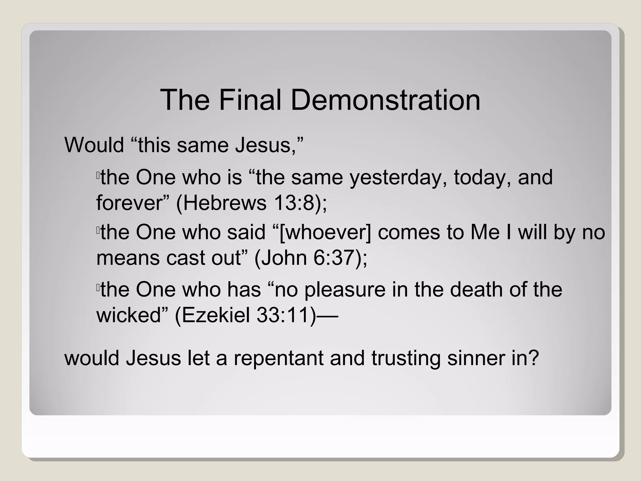 The Final Demonstration
Would “this same Jesus,”

the One who is “the same yesterday, today, and
forever” (Hebrews 13:8);

the One who said “[whoever] comes to Me I will by no
means cast out” (John 6:37);

the One who has “no pleasure in the death of the
wicked” (Ezekiel 33:11)—
would Jesus let a repentant and trusting sinner in?
 