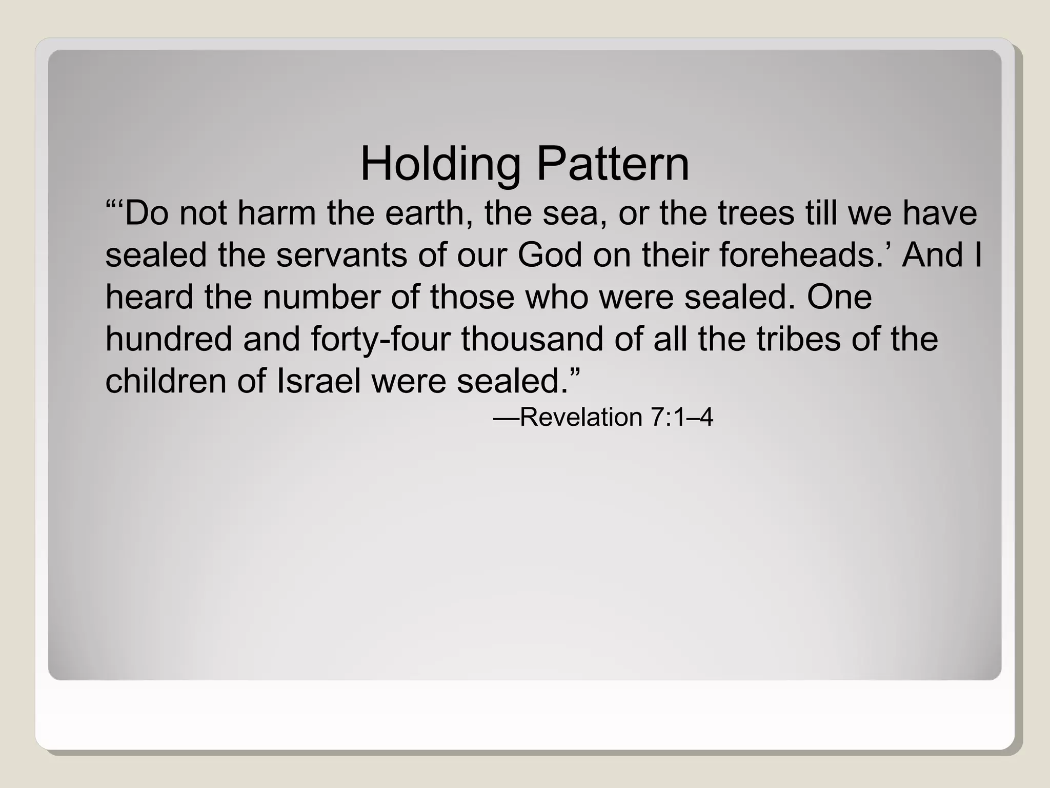 Holding Pattern
“‘Do not harm the earth, the sea, or the trees till we have
sealed the servants of our God on their foreheads.’ And I
heard the number of those who were sealed. One
hundred and forty-four thousand of all the tribes of the
children of Israel were sealed.”
—Revelation 7:1–4
 