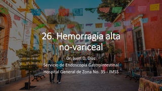 26. Hemorragia alta
no-variceal
Dr. Juan D. Díaz
Servicio de Endoscopia Gastrointestinal
Hospital General de Zona No. 35 - IMSS
 