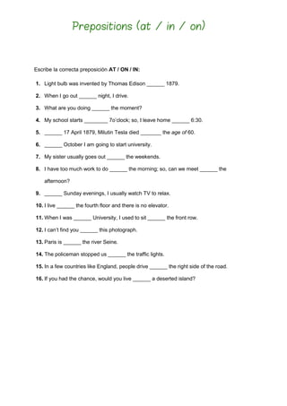 Escribe la correcta preposición AT / ON / IN:
1. Light bulb was invented by Thomas Edison ______ 1879.
2. When I go out ______ night, I drive.
3. What are you doing ______ the moment?
4. My school starts ________ 7o’clock; so, I leave home ______ 6:30.
5. ______ 17 April 1879, Milutin Tesla died _______ the age of 60.
6. ______ October I am going to start university.
7. My sister usually goes out ______ the weekends.
8. I have too much work to do ______ the morning; so, can we meet ______ the
afternoon?
9. ______ Sunday evenings, I usually watch TV to relax.
10. I live ______ the fourth floor and there is no elevator.
11. When I was ______ University, I used to sit ______ the front row.
12. I can’t find you ______ this photograph.
13. Paris is ______ the river Seine.
14. The policeman stopped us ______ the traffic lights.
15. In a few countries like England, people drive ______ the right side of the road.
16. If you had the chance, would you live ______ a deserted island?
Prepositions (at / in / on)
 