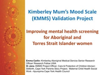 Kimberley Mum’s Mood Scale
(KMMS) Validation Project
Improving mental health screening
for Aboriginal and
Torres Strait Islander women
Emma Carlin- Kimberley Aboriginal Medical Service Senior Research
Officer/ Research Fellow UWA
Di Jans- KMMS Project Officer; Care & Protection of Children Advisor;
Stillbirth, Cape York Parents Story Project; Maternal Child Health Social
Work - Apunipima Cape York Health Council
 
